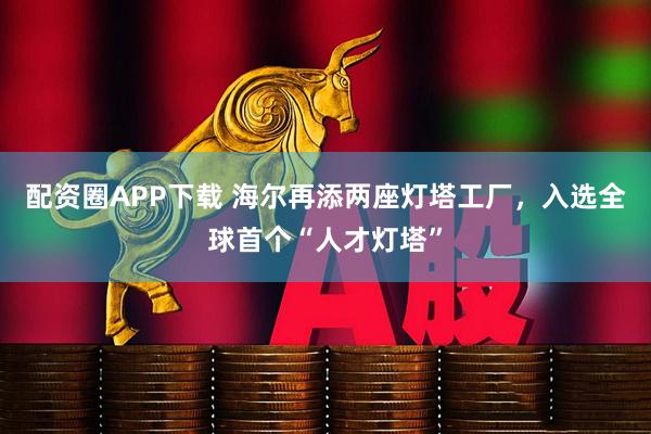 配资圈APP下载 海尔再添两座灯塔工厂，入选全球首个“人才灯塔”