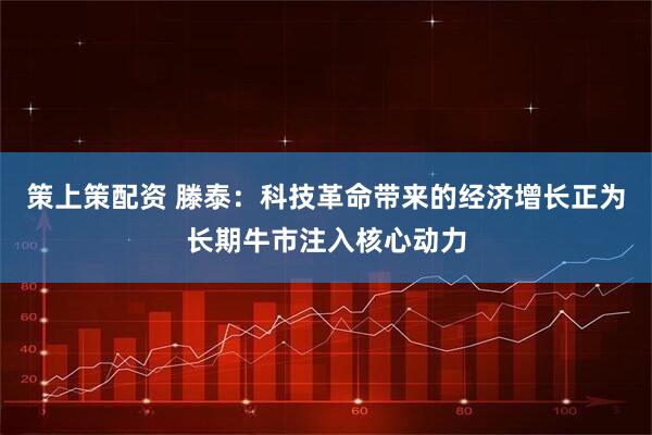 策上策配资 滕泰：科技革命带来的经济增长正为长期牛市注入核心动力