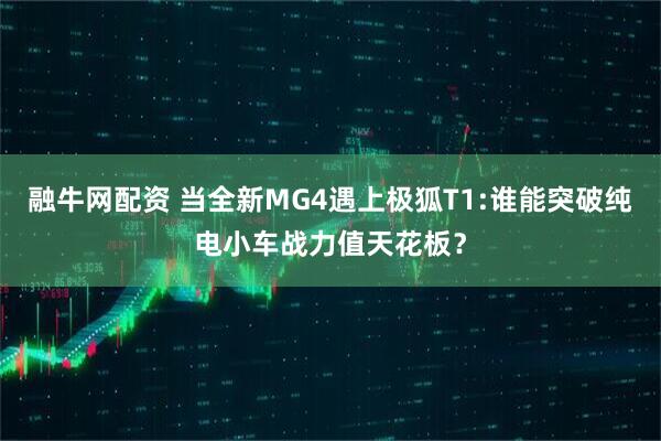 融牛网配资 当全新MG4遇上极狐T1:谁能突破纯电小车战力值天花板？