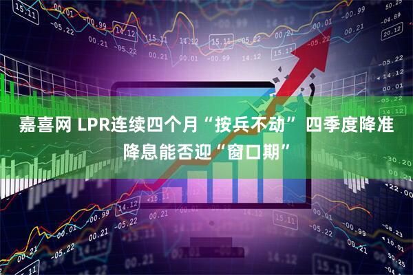 嘉喜网 LPR连续四个月“按兵不动” 四季度降准降息能否迎“窗口期”