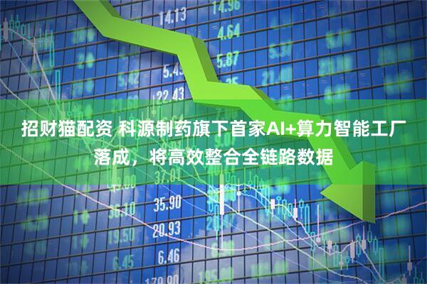 招财猫配资 科源制药旗下首家AI+算力智能工厂落成，将高效整合全链路数据