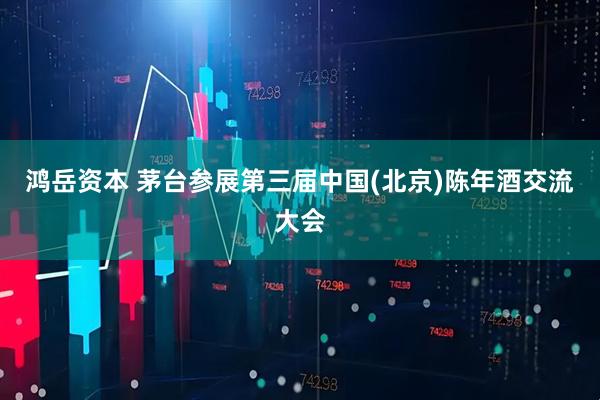 鸿岳资本 茅台参展第三届中国(北京)陈年酒交流大会