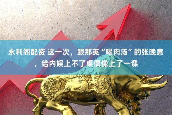 永利阁配资 这一次，跟那英“喝肉汤”的张晚意，给内娱上不了桌偶像上了一课