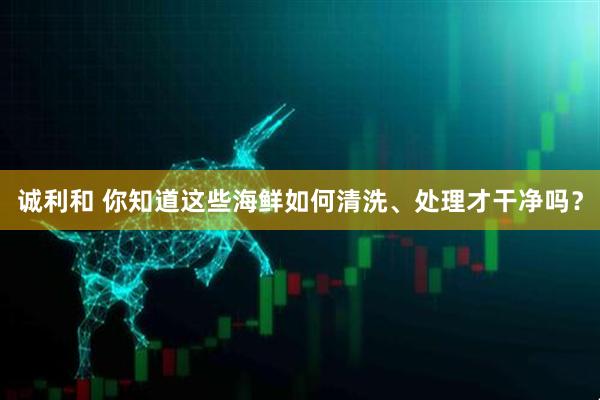 诚利和 你知道这些海鲜如何清洗、处理才干净吗？