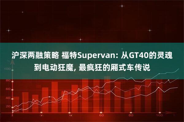 沪深两融策略 福特Supervan: 从GT40的灵魂到电动狂魔, 最疯狂的厢式车传说