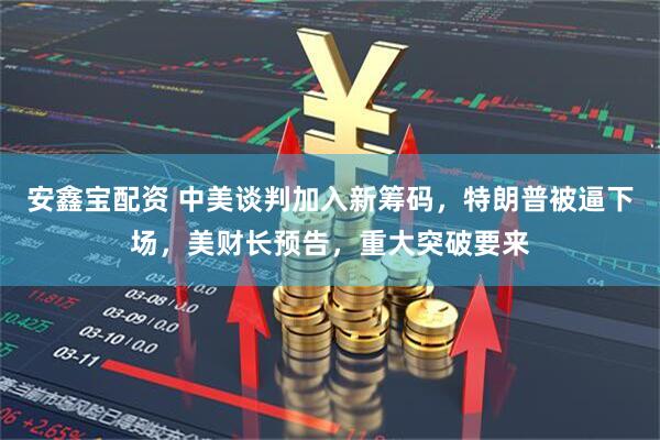 安鑫宝配资 中美谈判加入新筹码，特朗普被逼下场，美财长预告，重大突破要来