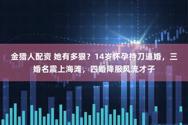 金猎人配资 她有多狠？14岁怀孕持刀逼婚，三婚名震上海滩，四婚降服风流才子