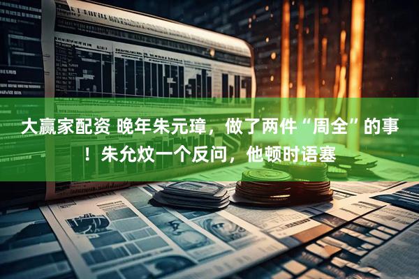 大赢家配资 晚年朱元璋，做了两件“周全”的事！朱允炆一个反问，他顿时语塞
