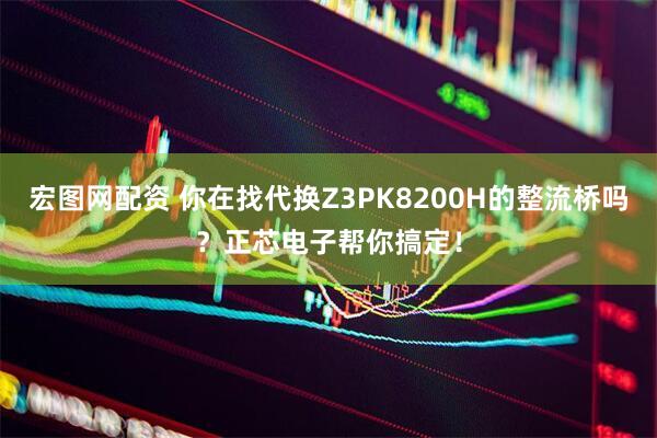 宏图网配资 你在找代换Z3PK8200H的整流桥吗？正芯电子帮你搞定！