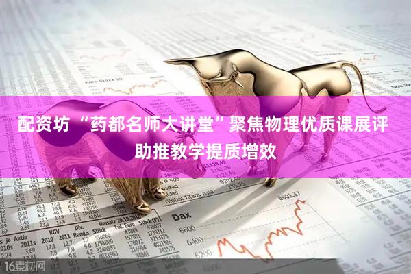 配资坊 “药都名师大讲堂”聚焦物理优质课展评 助推教学提质增效