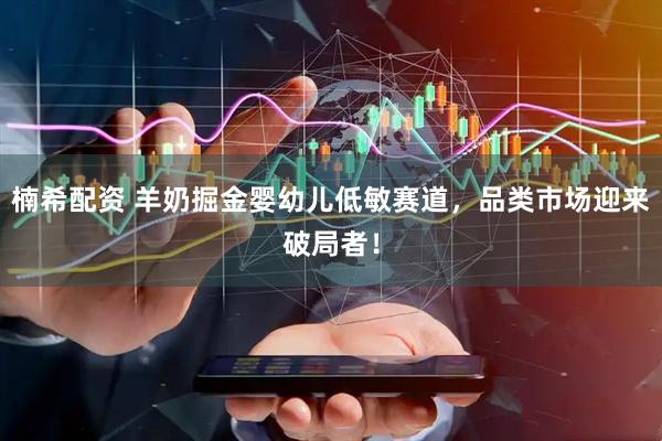 楠希配资 羊奶掘金婴幼儿低敏赛道，品类市场迎来破局者！