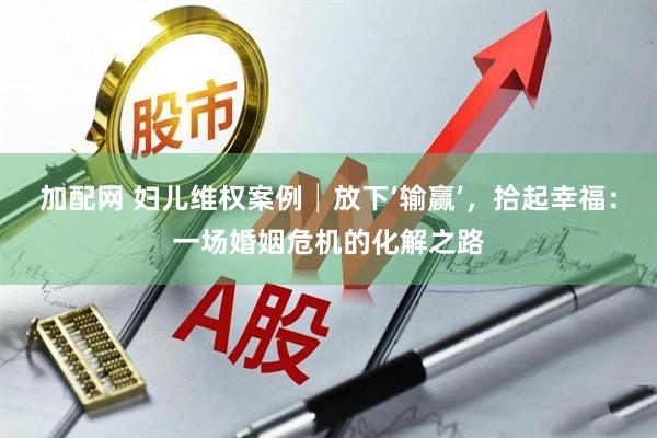 加配网 妇儿维权案例│放下‘输赢’，拾起幸福：一场婚姻危机的化解之路