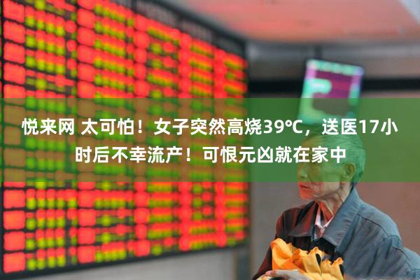 悦来网 太可怕！女子突然高烧39℃，送医17小时后不幸流产！可恨元凶就在家中
