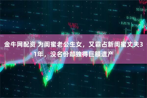 金牛网配资 为闺蜜老公生女，又霸占新闺蜜丈夫31年，没名份却独得巨额遗产
