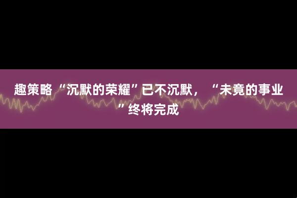 趣策略 “沉默的荣耀”已不沉默， “未竟的事业”终将完成