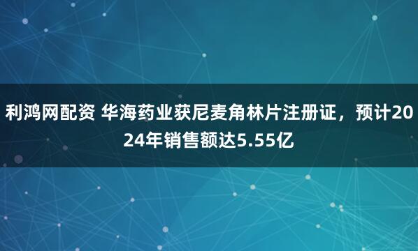 利鸿网配资 华海药业获尼麦角林片注册证，预计2024年销售额达5.55亿