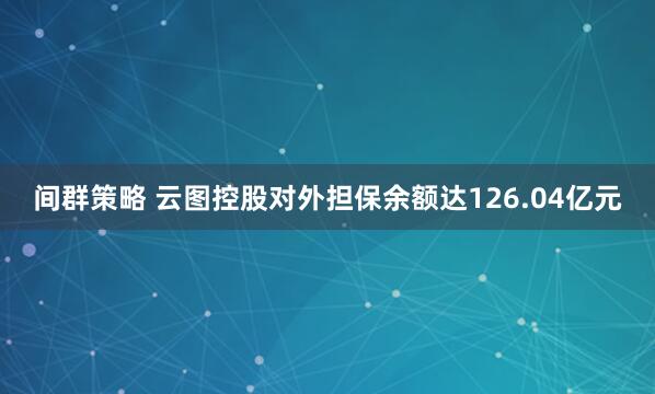间群策略 云图控股对外担保余额达126.04亿元