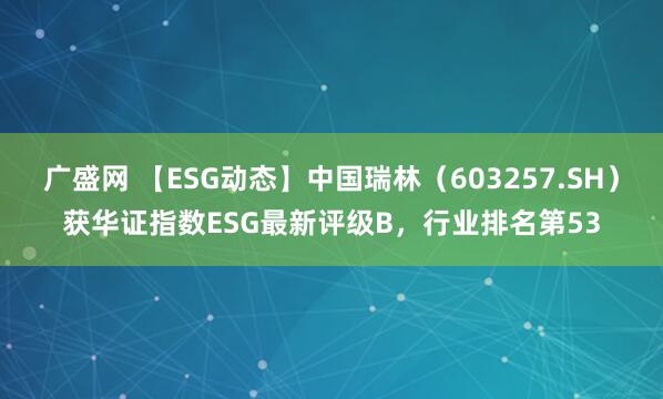 广盛网 【ESG动态】中国瑞林（603257.SH）获华证指数ESG最新评级B，行业排名第53