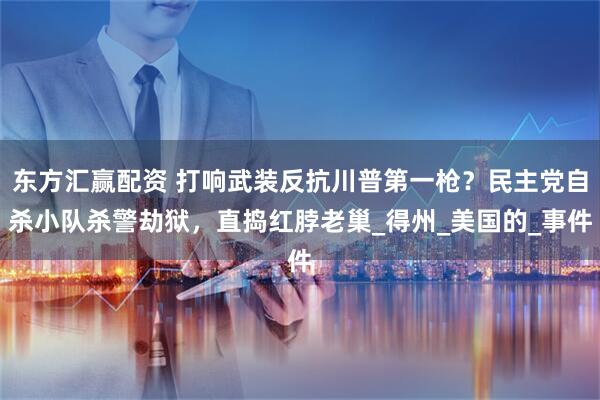 东方汇赢配资 打响武装反抗川普第一枪？民主党自杀小队杀警劫狱，直捣红脖老巢_得州_美国的_事件