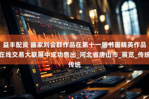 益丰配资 画家刘会群作品在第十一届书画精英作品在线交易大联展中成功售出_河北省唐山市_展览_传统