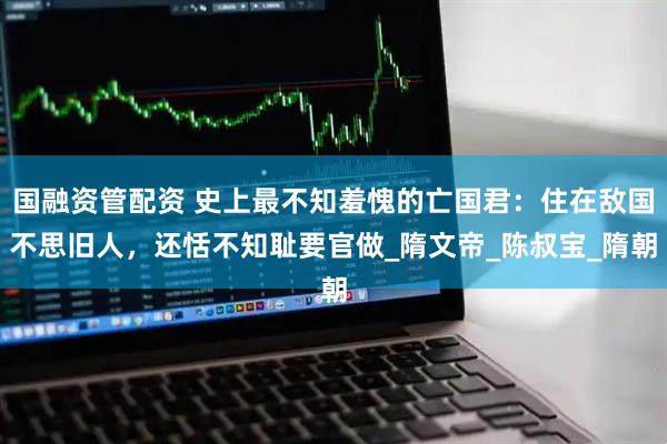 国融资管配资 史上最不知羞愧的亡国君：住在敌国不思旧人，还恬不知耻要官做_隋文帝_陈叔宝_隋朝