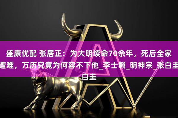 盛康优配 张居正：为大明续命70余年，死后全家遭难，万历究竟为何容不下他_李士翱_明神宗_张白圭