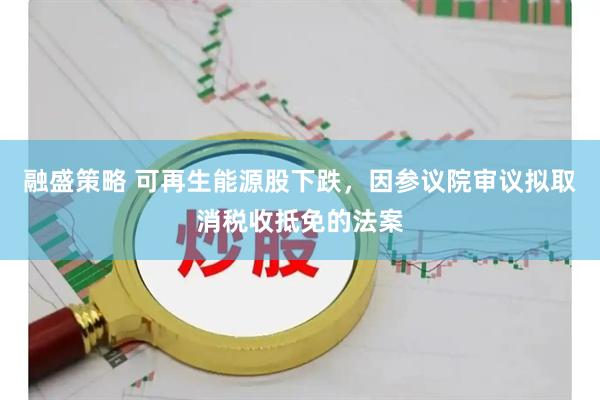 融盛策略 可再生能源股下跌，因参议院审议拟取消税收抵免的法案