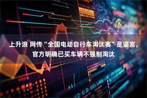 上升浪 网传“全国电动自行车淘汰赛”是谣言，官方明确已买车辆不强制淘汰